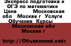 Экспресс подготовка к ОГЭ по математике › Цена ­ 700 - Московская обл., Москва г. Услуги » Обучение. Курсы   . Московская обл.,Москва г.